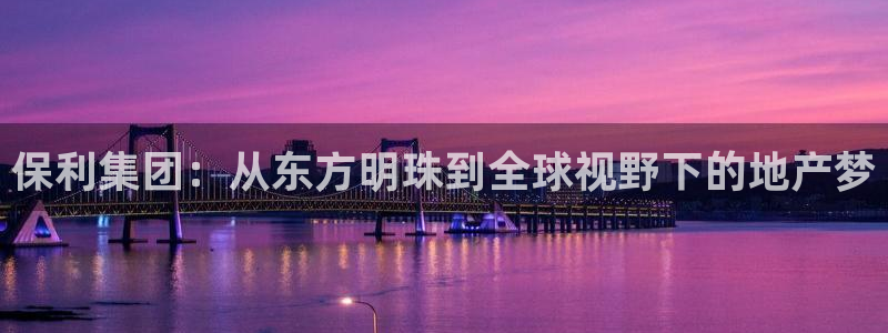新宝5注册流程：保利集团：从东方明珠到全球视野下的地产梦