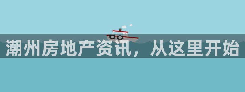 新宝5彩票娱乐平台：潮州房地产资讯，从这里开始