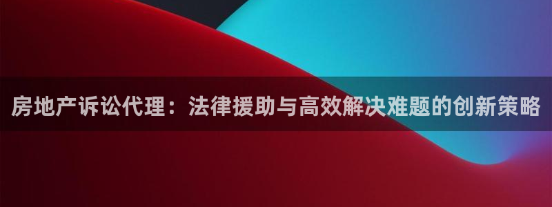 新宝5地址：房地产诉讼代理：法律援助与高效解决难题的创新策略